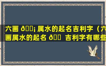 六画 🐡 属水的起名吉利字（六画属水的起名 🐠 吉利字有哪些）